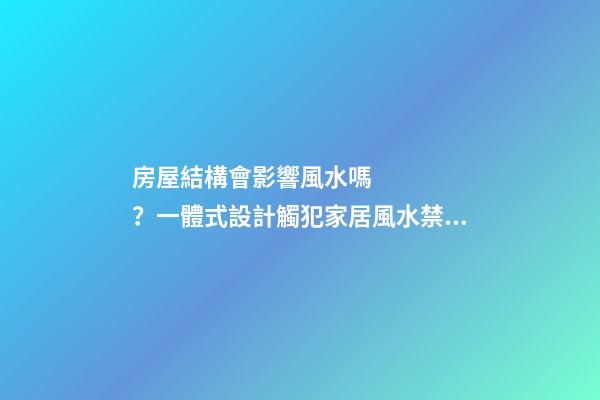 房屋結構會影響風水嗎？一體式設計觸犯家居風水禁忌